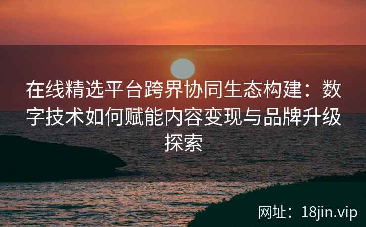 在线精选平台跨界协同生态构建：数字技术如何赋能内容变现与品牌升级探索