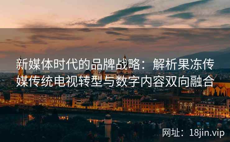 新媒体时代的品牌战略：解析果冻传媒传统电视转型与数字内容双向融合