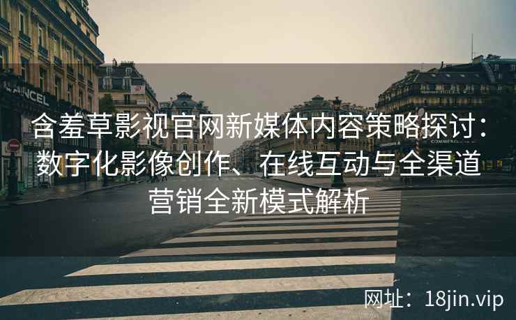 含羞草影视官网新媒体内容策略探讨：数字化影像创作、在线互动与全渠道营销全新模式解析