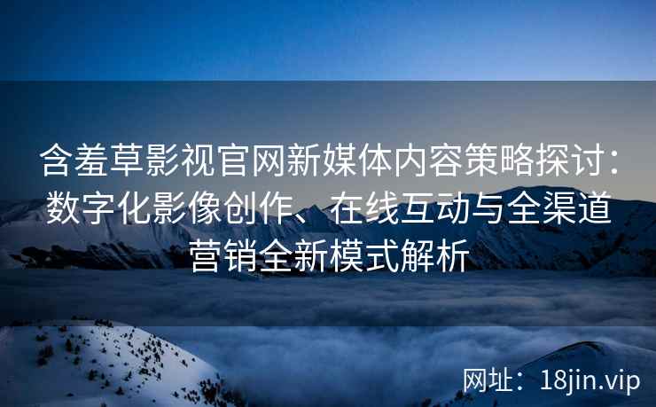 含羞草影视官网新媒体内容策略探讨：数字化影像创作、在线互动与全渠道营销全新模式解析