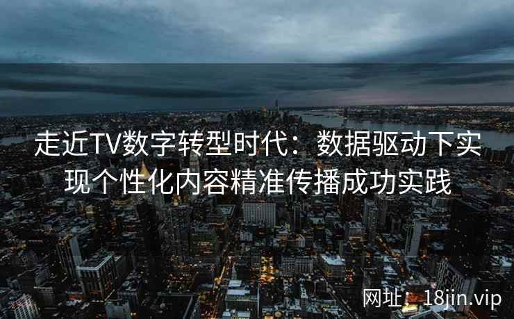 走近TV数字转型时代：数据驱动下实现个性化内容精准传播成功实践