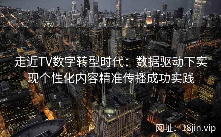 走近TV数字转型时代：数据驱动下实现个性化内容精准传播成功实践