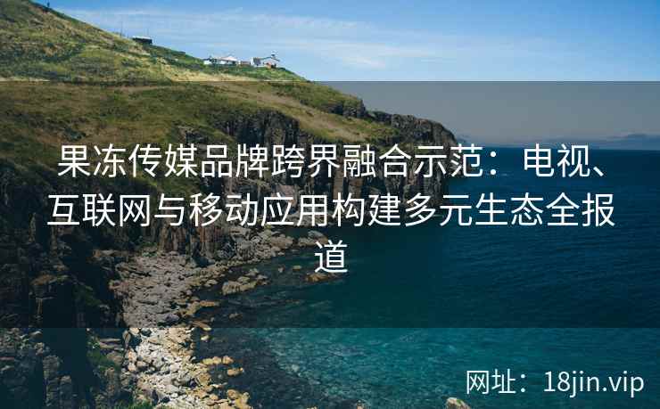 果冻传媒品牌跨界融合示范：电视、互联网与移动应用构建多元生态全报道
