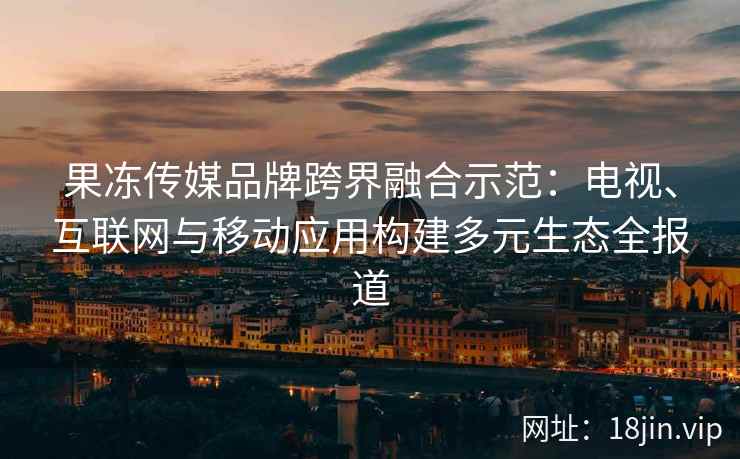 果冻传媒品牌跨界融合示范：电视、互联网与移动应用构建多元生态全报道