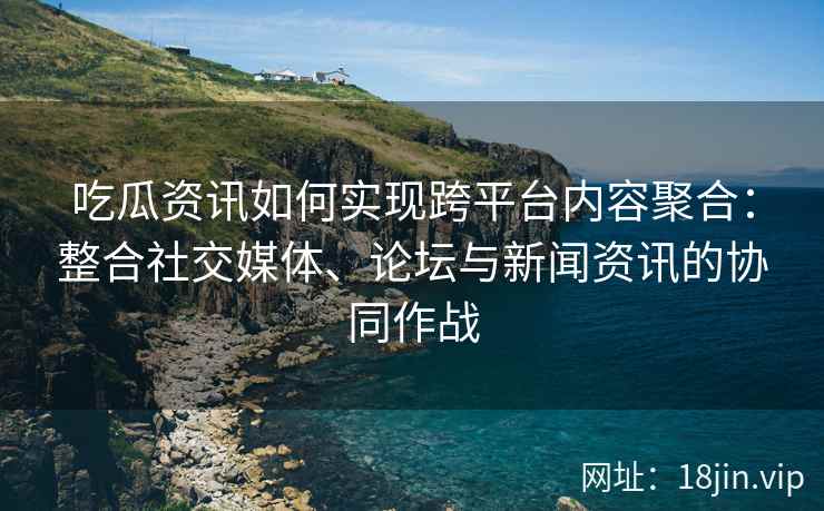 吃瓜资讯如何实现跨平台内容聚合：整合社交媒体、论坛与新闻资讯的协同作战