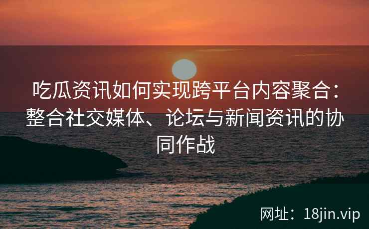 吃瓜资讯如何实现跨平台内容聚合：整合社交媒体、论坛与新闻资讯的协同作战