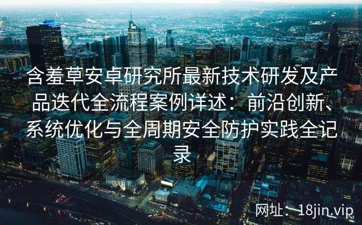 含羞草安卓研究所最新技术研发及产品迭代全流程案例详述：前沿创新、系统优化与全周期安全防护实践全记录