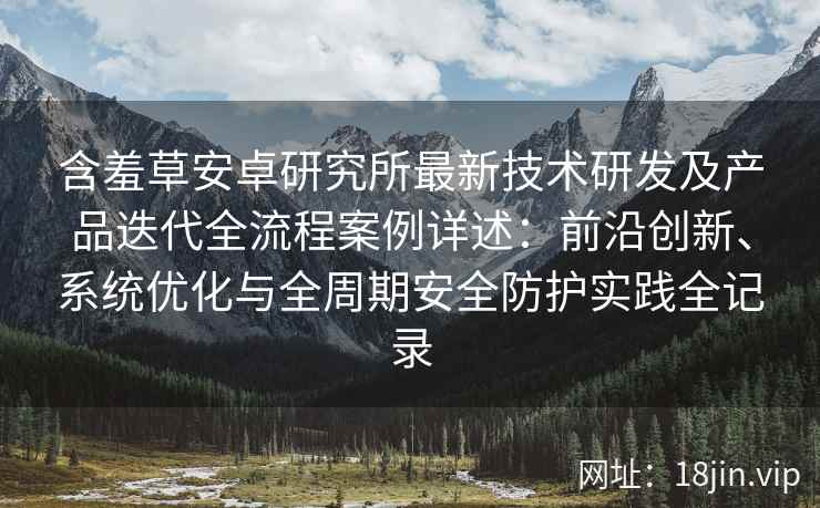 含羞草安卓研究所最新技术研发及产品迭代全流程案例详述：前沿创新、系统优化与全周期安全防护实践全记录