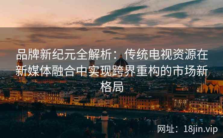 品牌新纪元全解析：传统电视资源在新媒体融合中实现跨界重构的市场新格局