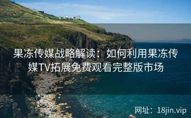 果冻传媒战略解读：如何利用果冻传媒TV拓展免费观看完整版市场