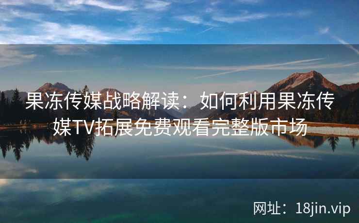 果冻传媒战略解读：如何利用果冻传媒TV拓展免费观看完整版市场