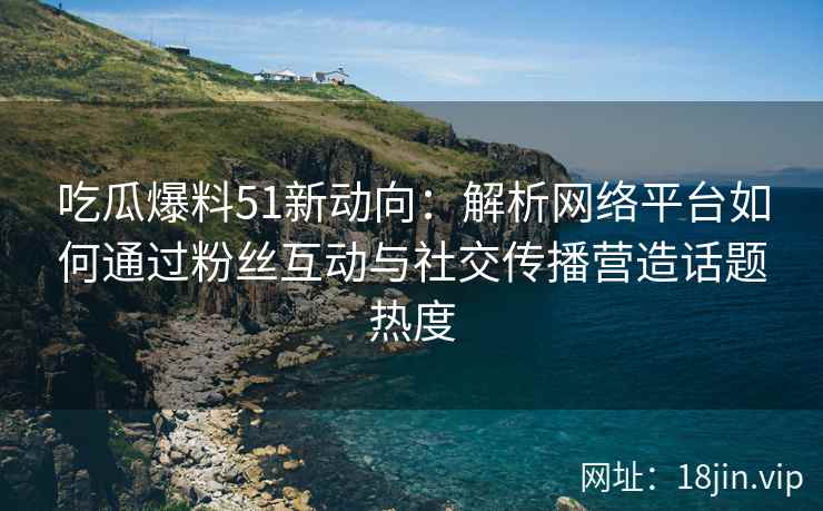 吃瓜爆料51新动向：解析网络平台如何通过粉丝互动与社交传播营造话题热度