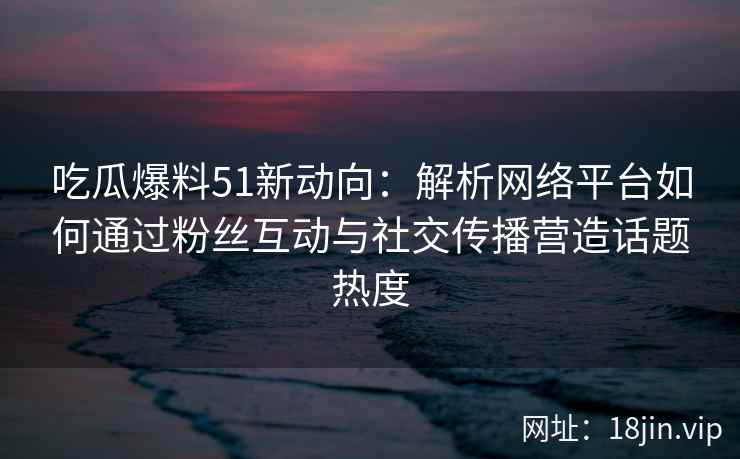 吃瓜爆料51新动向：解析网络平台如何通过粉丝互动与社交传播营造话题热度