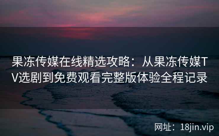 果冻传媒在线精选攻略：从果冻传媒TV选剧到免费观看完整版体验全程记录
