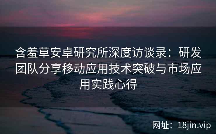 含羞草安卓研究所深度访谈录：研发团队分享移动应用技术突破与市场应用实践心得