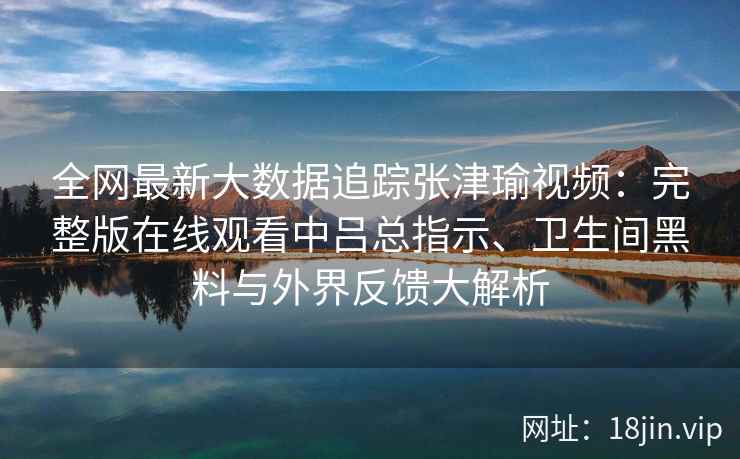 全网最新大数据追踪张津瑜视频：完整版在线观看中吕总指示、卫生间黑料与外界反馈大解析