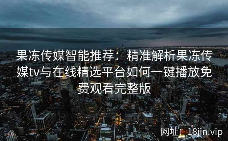 果冻传媒智能推荐：精准解析果冻传媒tv与在线精选平台如何一键播放免费观看完整版