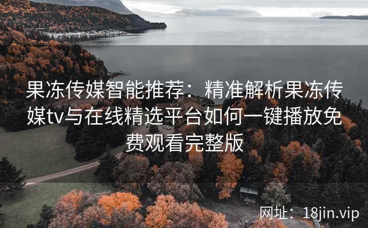 果冻传媒智能推荐：精准解析果冻传媒tv与在线精选平台如何一键播放免费观看完整版