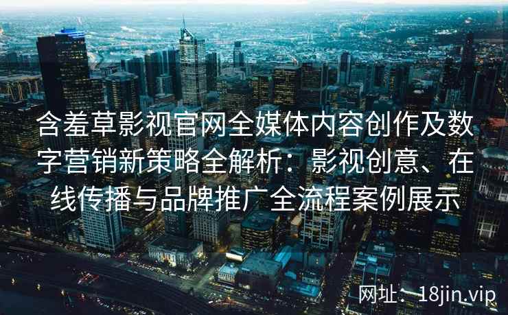 含羞草影视官网全媒体内容创作及数字营销新策略全解析：影视创意、在线传播与品牌推广全流程案例展示