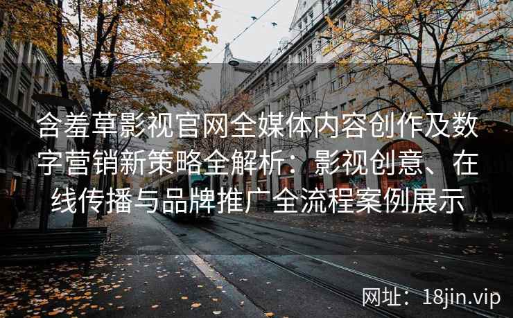 含羞草影视官网全媒体内容创作及数字营销新策略全解析：影视创意、在线传播与品牌推广全流程案例展示
