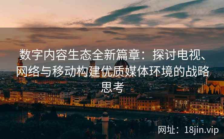 数字内容生态全新篇章：探讨电视、网络与移动构建优质媒体环境的战略思考