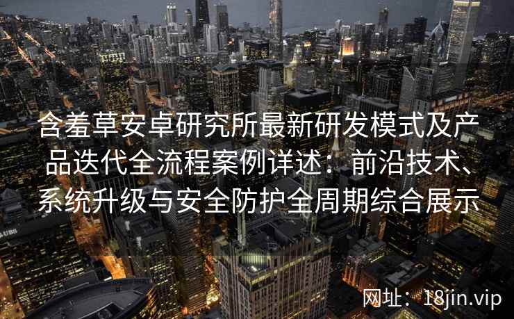 含羞草安卓研究所最新研发模式及产品迭代全流程案例详述：前沿技术、系统升级与安全防护全周期综合展示