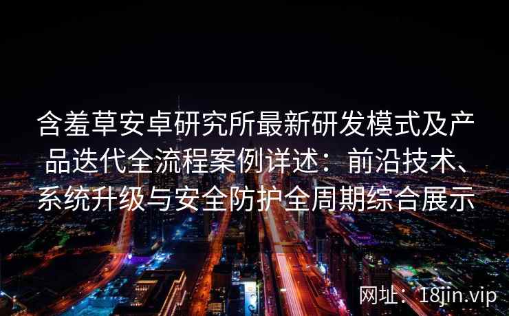 含羞草安卓研究所最新研发模式及产品迭代全流程案例详述：前沿技术、系统升级与安全防护全周期综合展示