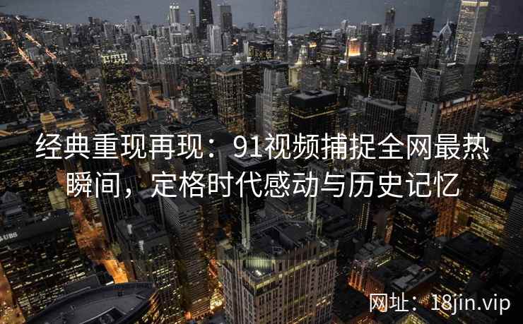 经典重现再现：91视频捕捉全网最热瞬间，定格时代感动与历史记忆