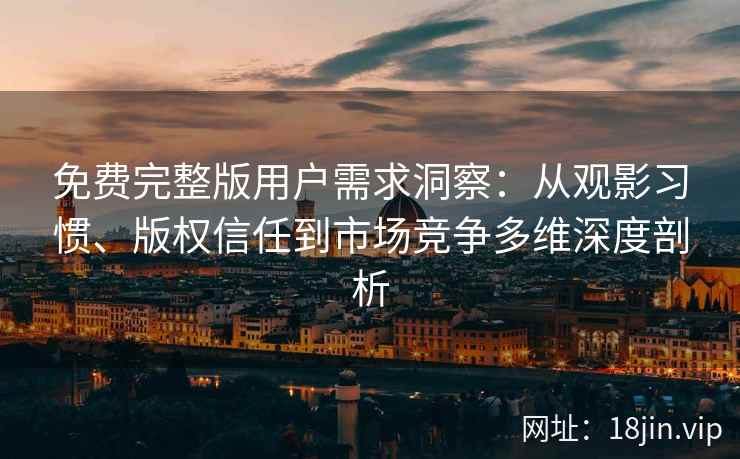 免费完整版用户需求洞察：从观影习惯、版权信任到市场竞争多维深度剖析