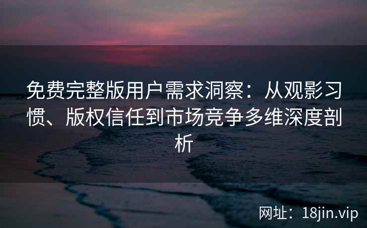 免费完整版用户需求洞察：从观影习惯、版权信任到市场竞争多维深度剖析