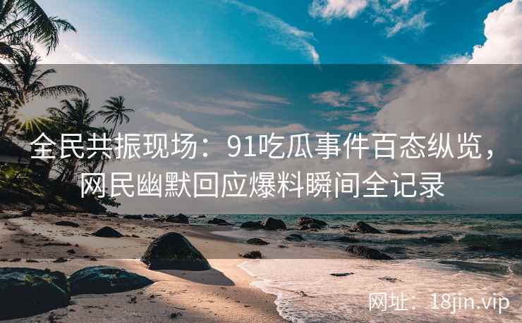 全民共振现场：91吃瓜事件百态纵览，网民幽默回应爆料瞬间全记录