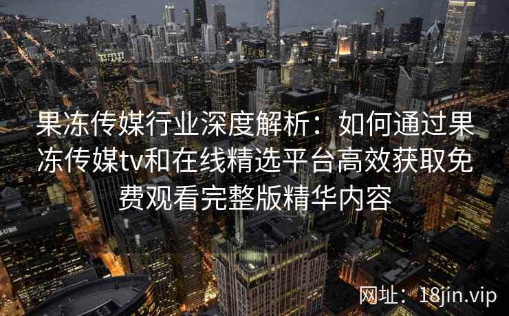 果冻传媒行业深度解析：如何通过果冻传媒tv和在线精选平台高效获取免费观看完整版精华内容