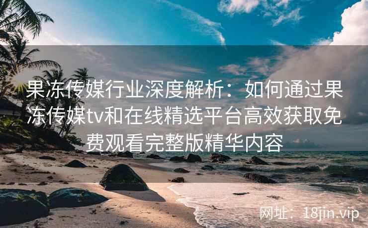 果冻传媒行业深度解析：如何通过果冻传媒tv和在线精选平台高效获取免费观看完整版精华内容