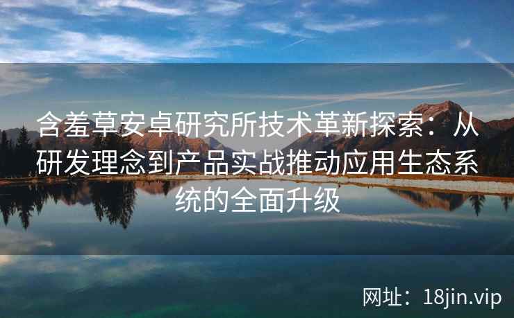 含羞草安卓研究所技术革新探索：从研发理念到产品实战推动应用生态系统的全面升级