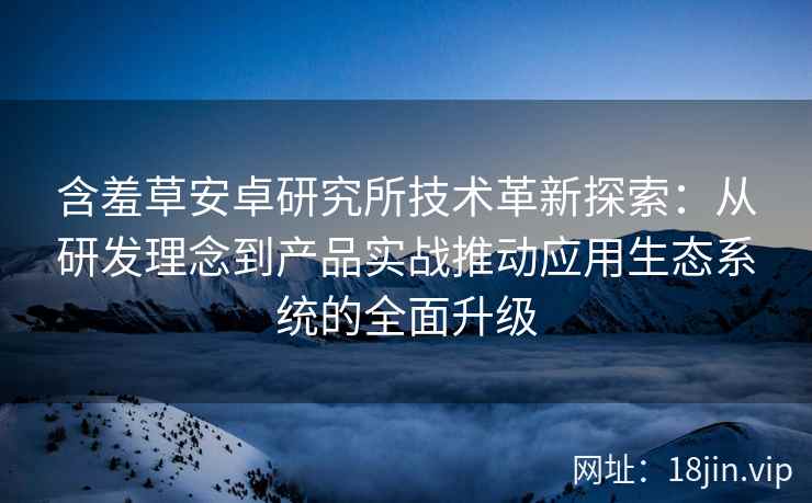 含羞草安卓研究所技术革新探索：从研发理念到产品实战推动应用生态系统的全面升级