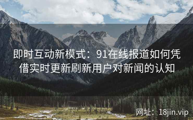 即时互动新模式：91在线报道如何凭借实时更新刷新用户对新闻的认知