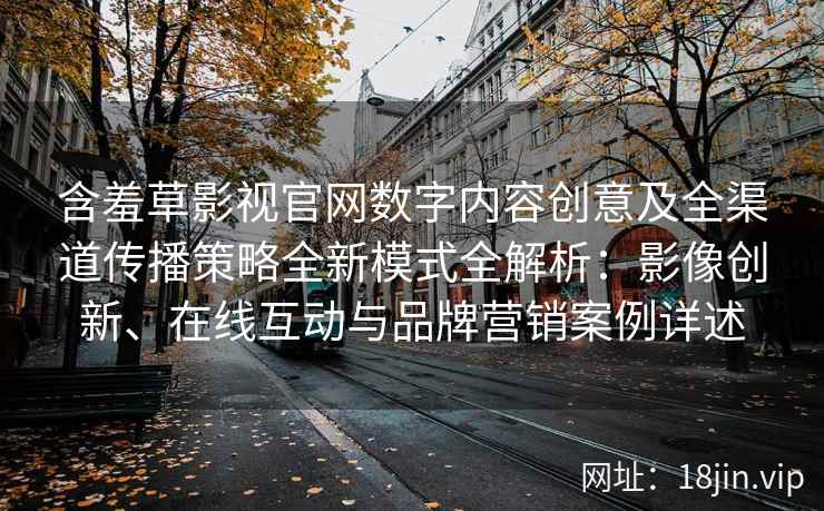 含羞草影视官网数字内容创意及全渠道传播策略全新模式全解析：影像创新、在线互动与品牌营销案例详述