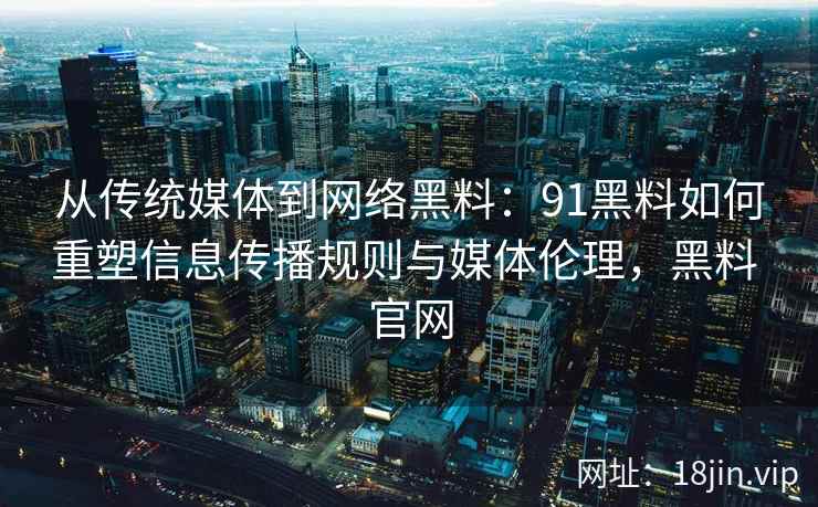 从传统媒体到网络黑料：91黑料如何重塑信息传播规则与媒体伦理，黑料 官网