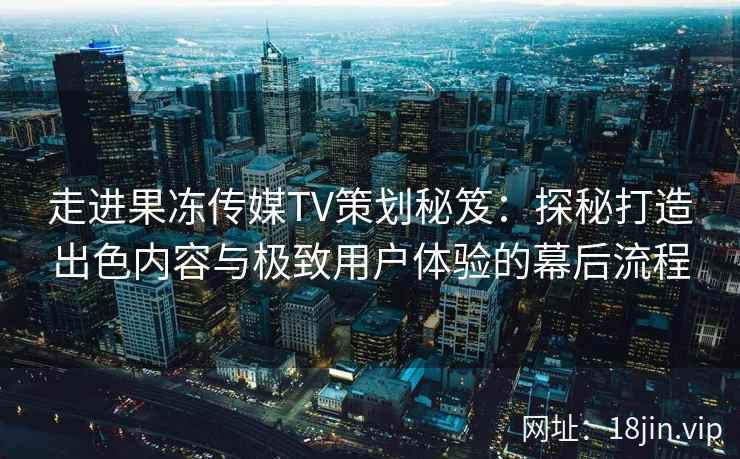 走进果冻传媒TV策划秘笈：探秘打造出色内容与极致用户体验的幕后流程