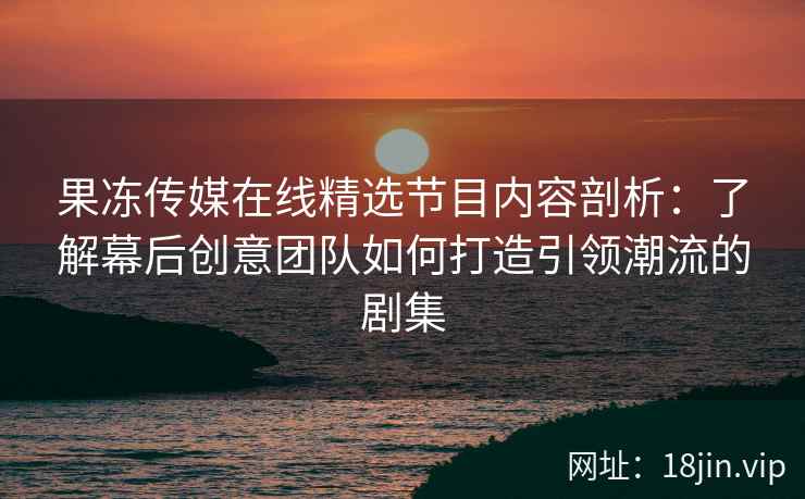 果冻传媒在线精选节目内容剖析：了解幕后创意团队如何打造引领潮流的剧集