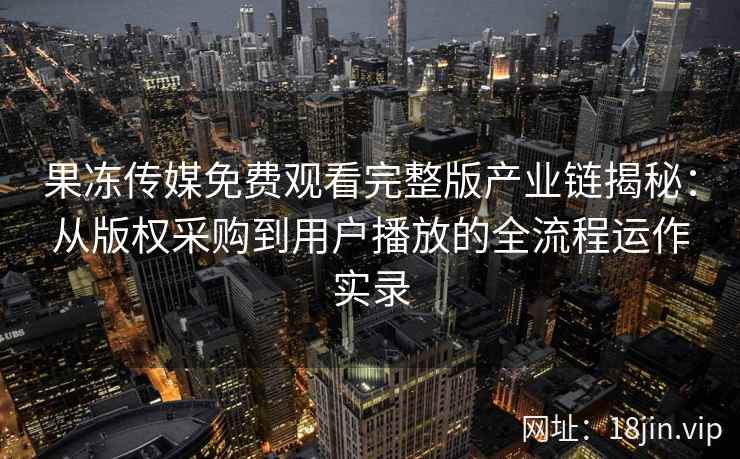 果冻传媒免费观看完整版产业链揭秘：从版权采购到用户播放的全流程运作实录