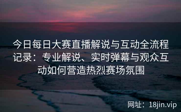 今日每日大赛直播解说与互动全流程记录：专业解说、实时弹幕与观众互动如何营造热烈赛场氛围