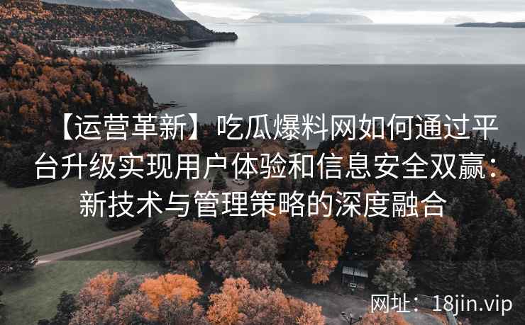 【运营革新】吃瓜爆料网如何通过平台升级实现用户体验和信息安全双赢：新技术与管理策略的深度融合