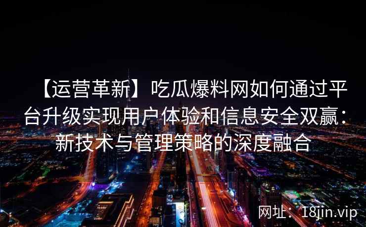 【运营革新】吃瓜爆料网如何通过平台升级实现用户体验和信息安全双赢：新技术与管理策略的深度融合