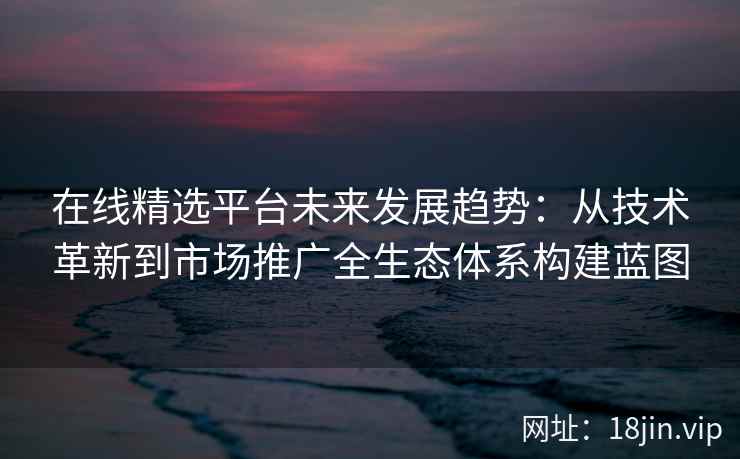 在线精选平台未来发展趋势：从技术革新到市场推广全生态体系构建蓝图