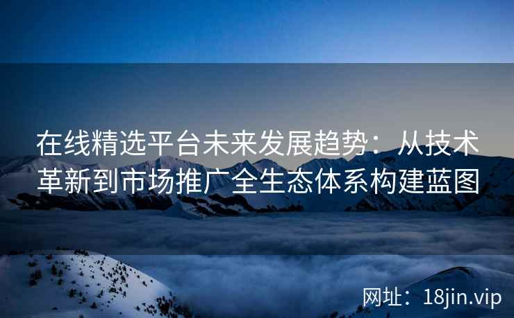 在线精选平台未来发展趋势：从技术革新到市场推广全生态体系构建蓝图