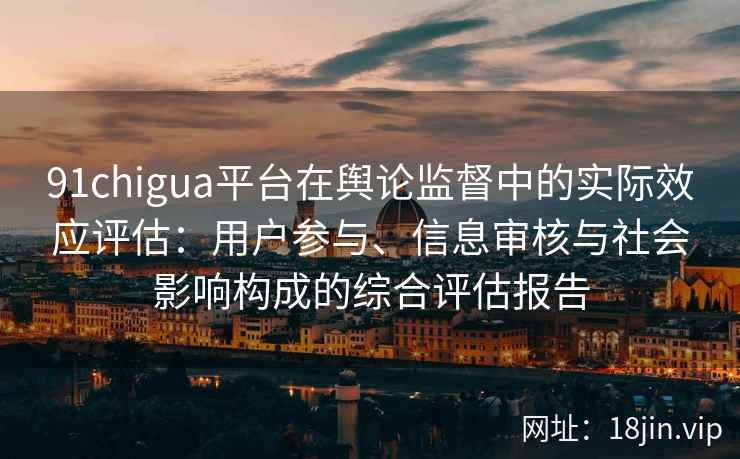 91chigua平台在舆论监督中的实际效应评估：用户参与、信息审核与社会影响构成的综合评估报告