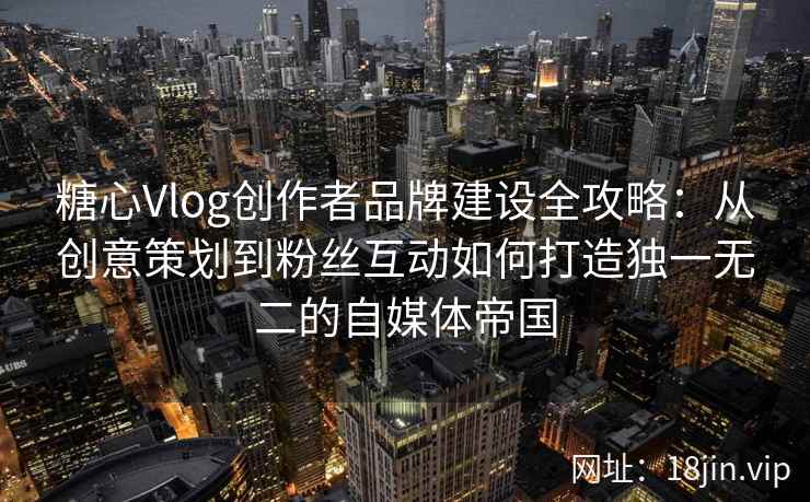 糖心Vlog创作者品牌建设全攻略：从创意策划到粉丝互动如何打造独一无二的自媒体帝国