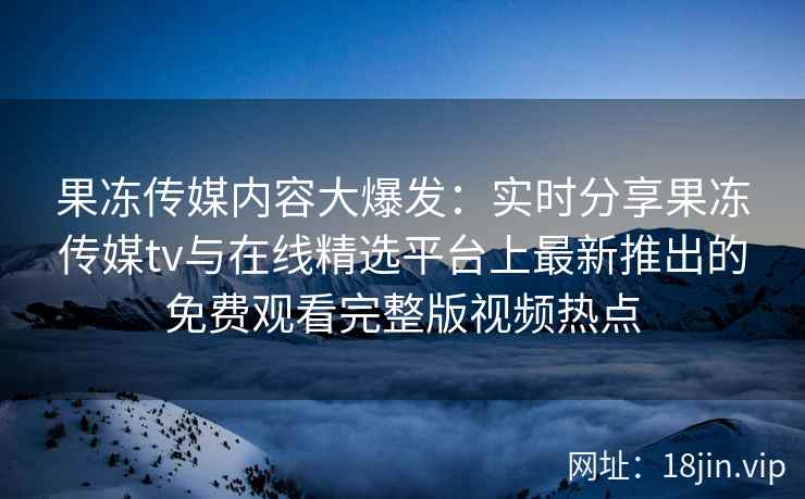 果冻传媒内容大爆发：实时分享果冻传媒tv与在线精选平台上最新推出的免费观看完整版视频热点
