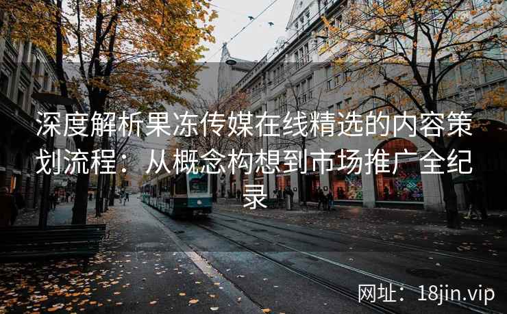 深度解析果冻传媒在线精选的内容策划流程：从概念构想到市场推广全纪录